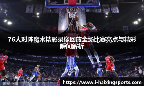 76人对阵魔术精彩录像回放全场比赛亮点与精彩瞬间解析